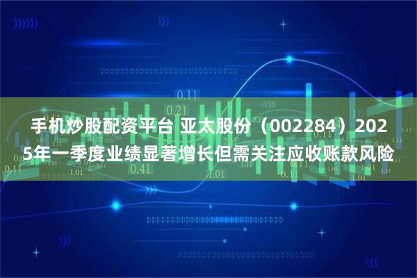手机炒股配资平台 亚太股份（002284）2025年一季度业绩显著增长但需关注应收账款风险