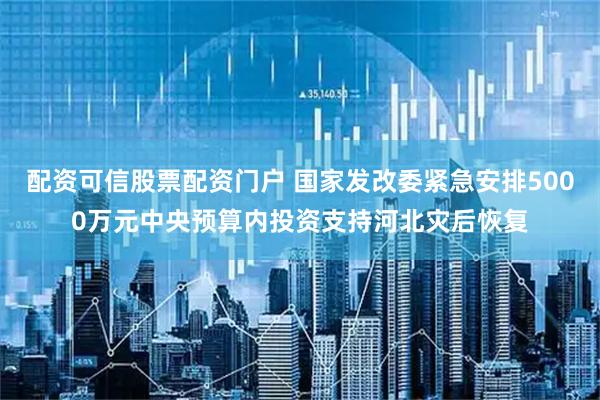配资可信股票配资门户 国家发改委紧急安排5000万元中央预算内投资支持河北灾后恢复