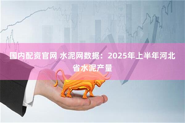 国内配资官网 水泥网数据：2025年上半年河北省水泥产量