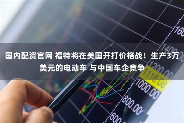国内配资官网 福特将在美国开打价格战！生产3万美元的电动车 与中国车企竞争