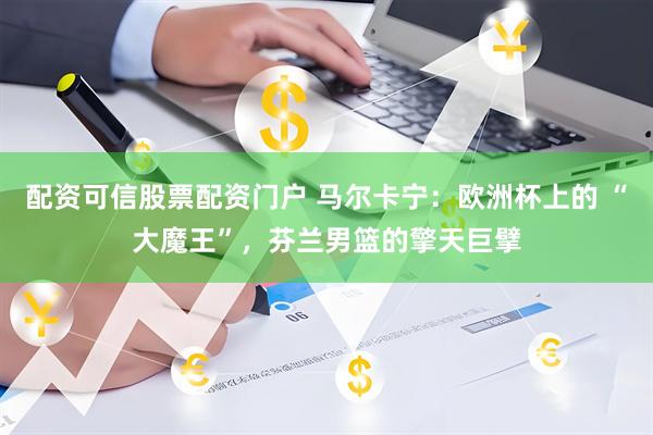 配资可信股票配资门户 马尔卡宁：欧洲杯上的 “大魔王”，芬兰男篮的擎天巨擘