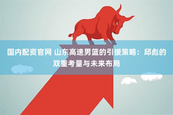国内配资官网 山东高速男篮的引援策略：邱彪的双重考量与未来布局