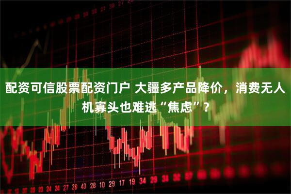 配资可信股票配资门户 大疆多产品降价，消费无人机寡头也难逃“焦虑”？