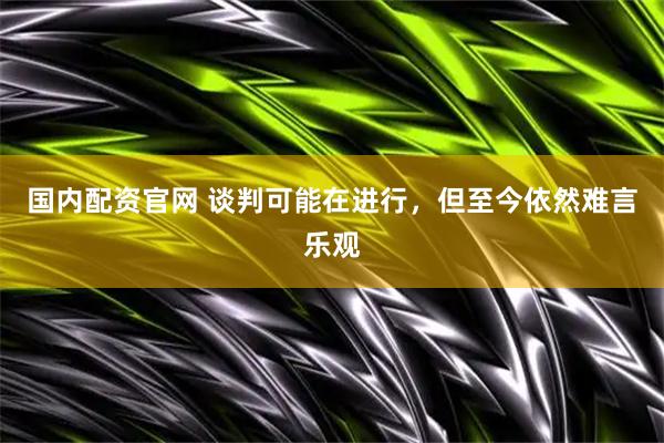 国内配资官网 谈判可能在进行，但至今依然难言乐观