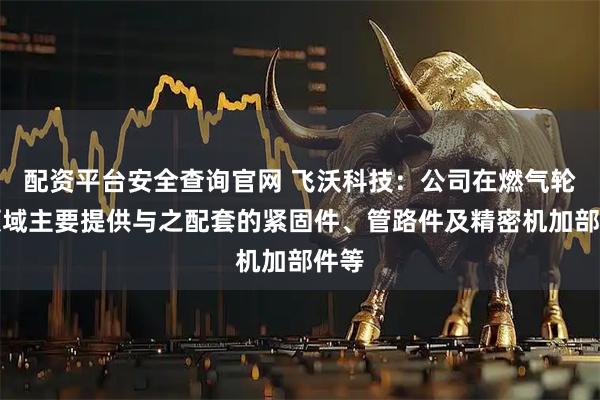 配资平台安全查询官网 飞沃科技:公司在燃气轮机领域主要提供与之配套的紧固件、管路件及精密机加部件等