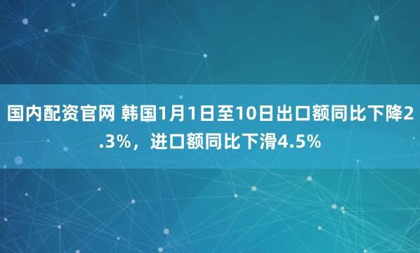国内配资官网 韩国1月1日至10日出口额同比下降2.3%，进口额同比下滑4.5%